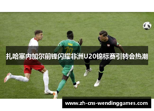 扎哈塞内加尔前锋闪耀非洲U20锦标赛引转会热潮 扎哈塞内加尔前锋闪耀非洲U20锦标赛引转会热潮