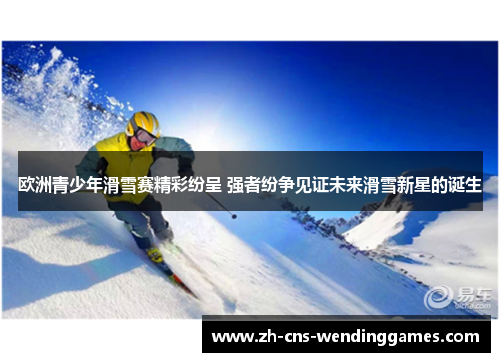 欧洲青少年滑雪赛精彩纷呈 强者纷争见证未来滑雪新星的诞生 欧洲青少年滑雪赛精彩纷呈 强者纷争见证未来滑雪新星的诞生