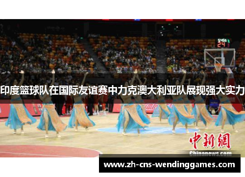 印度篮球队在国际友谊赛中力克澳大利亚队展现强大实力 印度篮球队在国际友谊赛中力克澳大利亚队展现强大实力