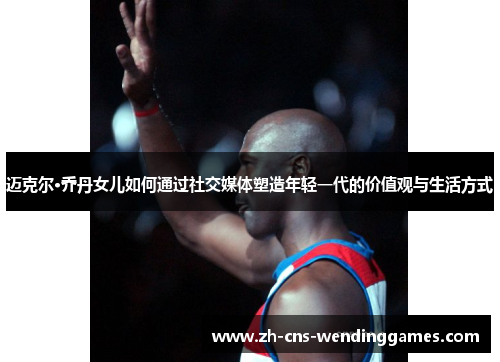 迈克尔·乔丹女儿如何通过社交媒体塑造年轻一代的价值观与生活方式 迈克尔·乔丹女儿如何通过社交媒体塑造年轻一代的价值观与生活方式
