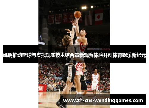 姚明推动篮球与虚拟现实技术结合革新观赛体验开创体育娱乐新纪元 姚明推动篮球与虚拟现实技术结合革新观赛体验开创体育娱乐新纪元