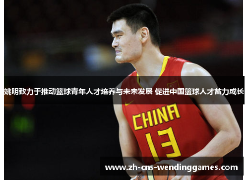 姚明致力于推动篮球青年人才培养与未来发展 促进中国篮球人才蓄力成长 姚明致力于推动篮球青年人才培养与未来发展 促进中国篮球人才蓄力成长