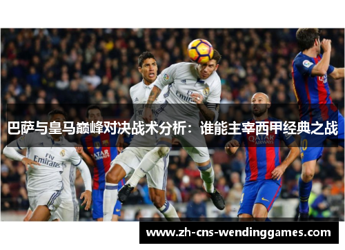 巴萨与皇马巅峰对决战术分析:谁能主宰西甲经典之战 巴萨与皇马巅峰对决战术分析:谁能主宰西甲经典之战