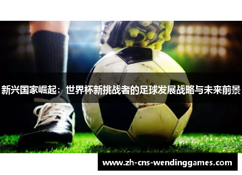 新兴国家崛起:世界杯新挑战者的足球发展战略与未来前景 新兴国家崛起:世界杯新挑战者的足球发展战略与未来前景