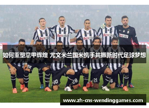 如何重塑意甲辉煌 尤文米兰国米携手共振新时代足球梦想 如何重塑意甲辉煌 尤文米兰国米携手共振新时代足球梦想