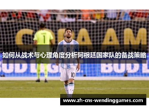 如何从战术与心理角度分析阿根廷国家队的备战策略 如何从战术与心理角度分析阿根廷国家队的备战策略