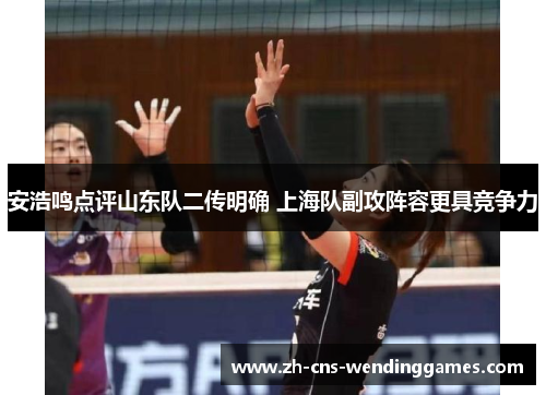 安浩鸣点评山东队二传明确 上海队副攻阵容更具竞争力 安浩鸣点评山东队二传明确 上海队副攻阵容更具竞争力
