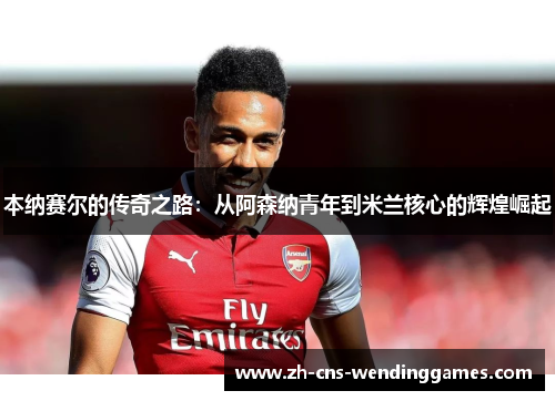 本纳赛尔的传奇之路:从阿森纳青年到米兰核心的辉煌崛起 本纳赛尔的传奇之路:从阿森纳青年到米兰核心的辉煌崛起