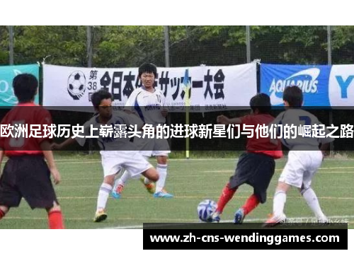 欧洲足球历史上崭露头角的进球新星们与他们的崛起之路 欧洲足球历史上崭露头角的进球新星们与他们的崛起之路
