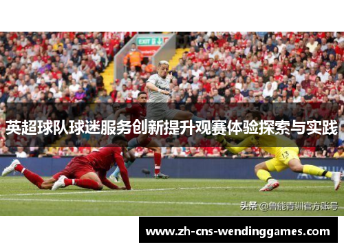 英超球队球迷服务创新提升观赛体验探索与实践 英超球队球迷服务创新提升观赛体验探索与实践