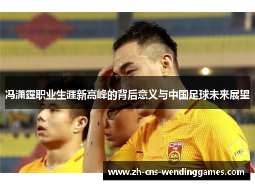 冯潇霆职业生涯新高峰的背后意义与中国足球未来展望 冯潇霆职业生涯新高峰的背后意义与中国足球未来展望