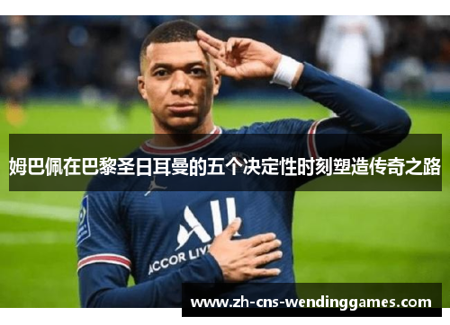 姆巴佩在巴黎圣日耳曼的五个决定性时刻塑造传奇之路 姆巴佩在巴黎圣日耳曼的五个决定性时刻塑造传奇之路