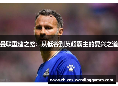 曼联重建之路:从低谷到英超霸主的复兴之道 曼联重建之路:从低谷到英超霸主的复兴之道