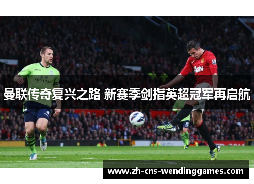 曼联传奇复兴之路 新赛季剑指英超冠军再启航 曼联传奇复兴之路 新赛季剑指英超冠军再启航
