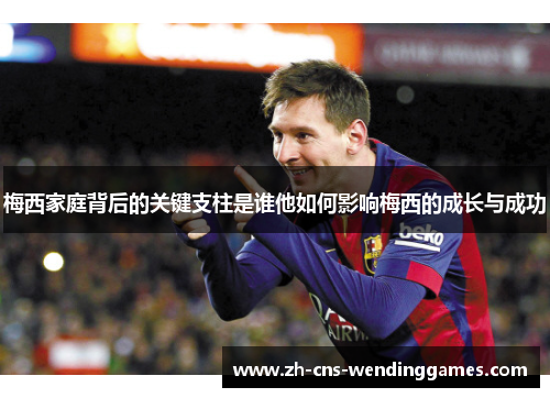 梅西家庭背后的关键支柱是谁他如何影响梅西的成长与成功 梅西家庭背后的关键支柱是谁他如何影响梅西的成长与成功