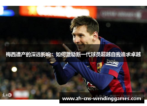 梅西遗产的深远影响:如何激励新一代球员超越自我追求卓越 梅西遗产的深远影响:如何激励新一代球员超越自我追求卓越