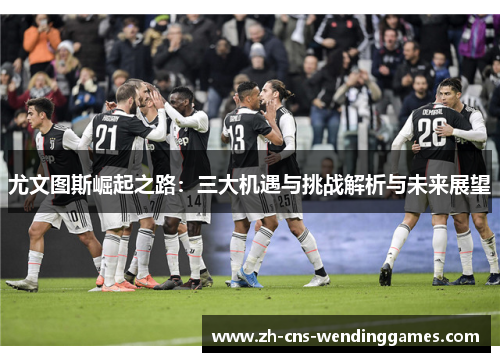 尤文图斯崛起之路:三大机遇与挑战解析与未来展望 尤文图斯崛起之路:三大机遇与挑战解析与未来展望