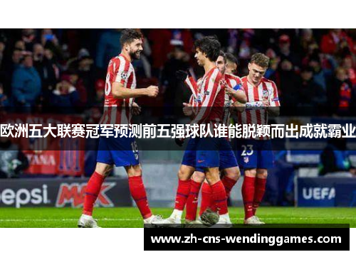欧洲五大联赛冠军预测前五强球队谁能脱颖而出成就霸业