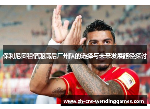 保利尼奥租借期满后广州队的选择与未来发展路径探讨 保利尼奥租借期满后广州队的选择与未来发展路径探讨
