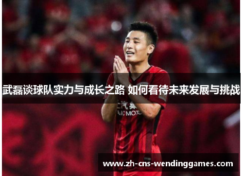 武磊谈球队实力与成长之路 如何看待未来发展与挑战 武磊谈球队实力与成长之路 如何看待未来发展与挑战