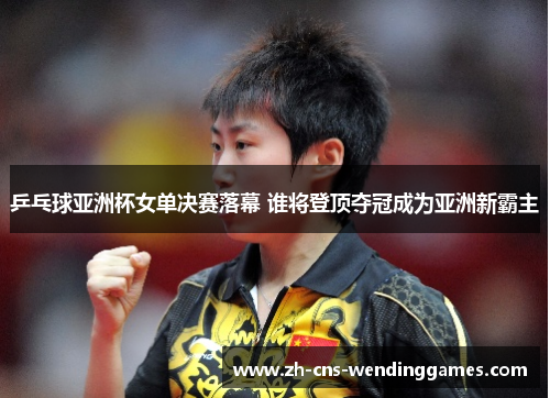 乒乓球亚洲杯女单决赛落幕 谁将登顶夺冠成为亚洲新霸主