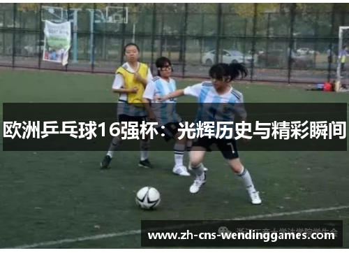 欧洲乒乓球16强杯:光辉历史与精彩瞬间 欧洲乒乓球16强杯:光辉历史与精彩瞬间