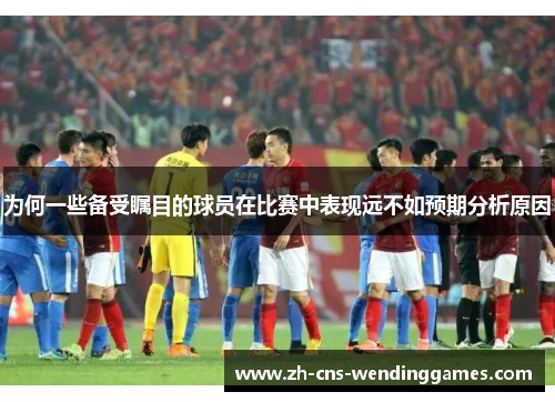 为何一些备受瞩目的球员在比赛中表现远不如预期分析原因 为何一些备受瞩目的球员在比赛中表现远不如预期分析原因