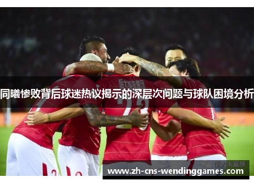 同曦惨败背后球迷热议揭示的深层次问题与球队困境分析 同曦惨败背后球迷热议揭示的深层次问题与球队困境分析