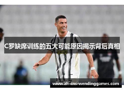 C罗缺席训练的五大可能原因揭示背后真相