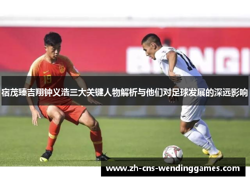 宿茂臻吉翔钟义浩三大关键人物解析与他们对足球发展的深远影响 宿茂臻吉翔钟义浩三大关键人物解析与他们对足球发展的深远影响