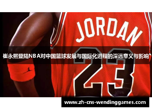 崔永熙登陆NBA对中国篮球发展与国际化进程的深远意义与影响 崔永熙登陆NBA对中国篮球发展与国际化进程的深远意义与影响