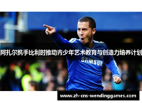 阿扎尔携手比利时推动青少年艺术教育与创造力培养计划 阿扎尔携手比利时推动青少年艺术教育与创造力培养计划