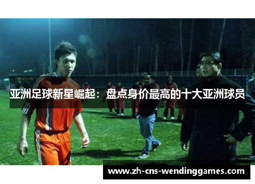 亚洲足球新星崛起:盘点身价最高的十大亚洲球员 亚洲足球新星崛起:盘点身价最高的十大亚洲球员