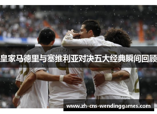 皇家马德里与塞维利亚对决五大经典瞬间回顾
