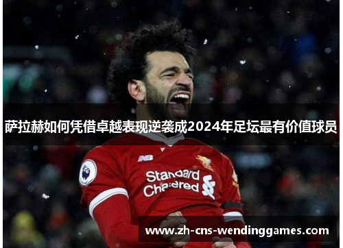 萨拉赫如何凭借卓越表现逆袭成2024年足坛最有价值球员 萨拉赫如何凭借卓越表现逆袭成2024年足坛最有价值球员