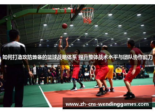 如何打造攻防兼备的篮球战略体系 提升整体战术水平与团队协作能力 如何打造攻防兼备的篮球战略体系 提升整体战术水平与团队协作能力