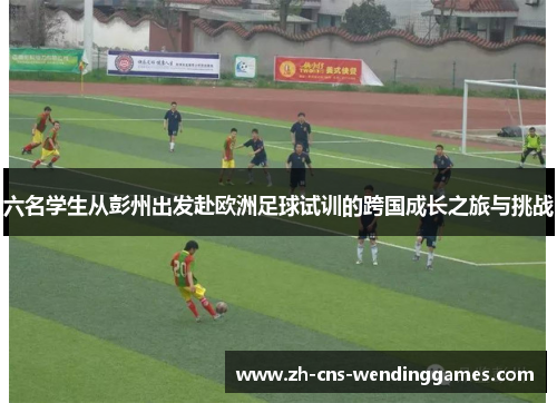 六名学生从彭州出发赴欧洲足球试训的跨国成长之旅与挑战 六名学生从彭州出发赴欧洲足球试训的跨国成长之旅与挑战