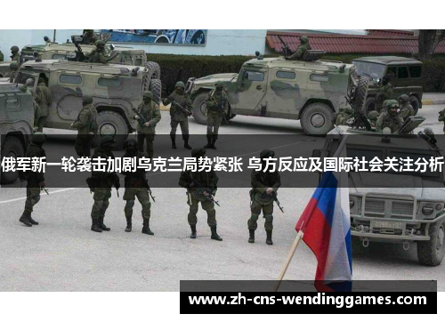 俄军新一轮袭击加剧乌克兰局势紧张 乌方反应及国际社会关注分析 俄军新一轮袭击加剧乌克兰局势紧张 乌方反应及国际社会关注分析