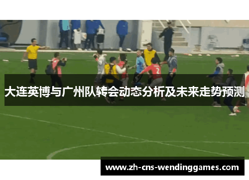 大连英博与广州队转会动态分析及未来走势预测