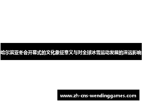 哈尔滨亚冬会开幕式的文化象征意义与对全球冰雪运动发展的深远影响 哈尔滨亚冬会开幕式的文化象征意义与对全球冰雪运动发展的深远影响