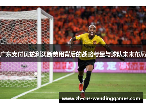 广东支付贝兹利买断费用背后的战略考量与球队未来布局 广东支付贝兹利买断费用背后的战略考量与球队未来布局