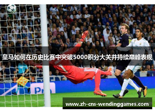 皇马如何在历史比赛中突破5000积分大关并持续巅峰表现 皇马如何在历史比赛中突破5000积分大关并持续巅峰表现