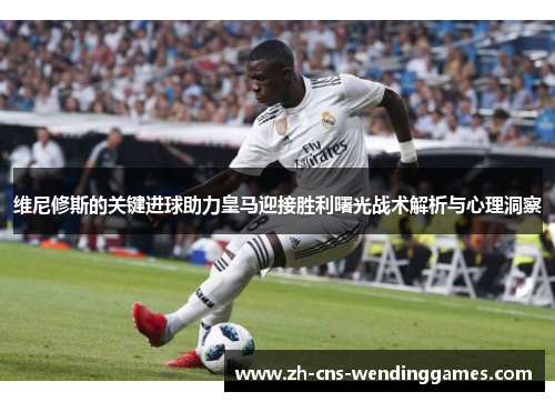 维尼修斯的关键进球助力皇马迎接胜利曙光战术解析与心理洞察 维尼修斯的关键进球助力皇马迎接胜利曙光战术解析与心理洞察