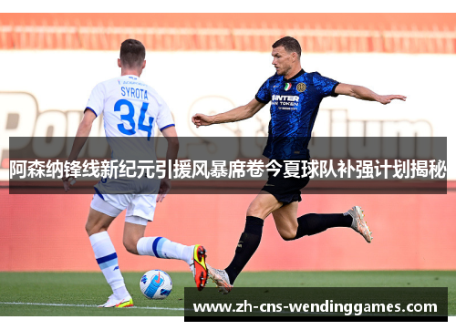 阿森纳锋线新纪元引援风暴席卷今夏球队补强计划揭秘 阿森纳锋线新纪元引援风暴席卷今夏球队补强计划揭秘