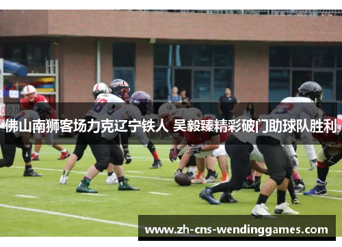 佛山南狮客场力克辽宁铁人 吴毅臻精彩破门助球队胜利 佛山南狮客场力克辽宁铁人 吴毅臻精彩破门助球队胜利