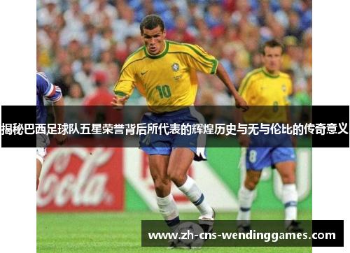 揭秘巴西足球队五星荣誉背后所代表的辉煌历史与无与伦比的传奇意义 揭秘巴西足球队五星荣誉背后所代表的辉煌历史与无与伦比的传奇意义