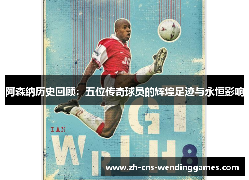 阿森纳历史回顾:五位传奇球员的辉煌足迹与永恒影响 阿森纳历史回顾:五位传奇球员的辉煌足迹与永恒影响