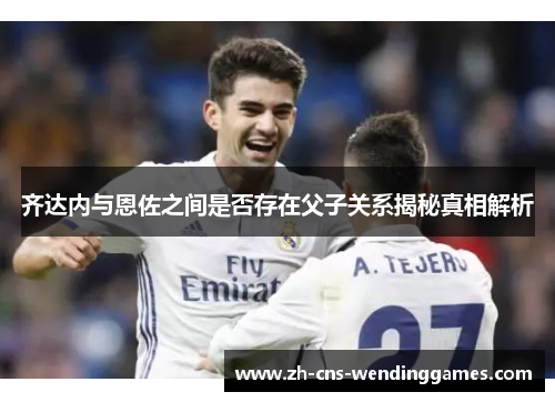 齐达内与恩佐之间是否存在父子关系揭秘真相解析 齐达内与恩佐之间是否存在父子关系揭秘真相解析
