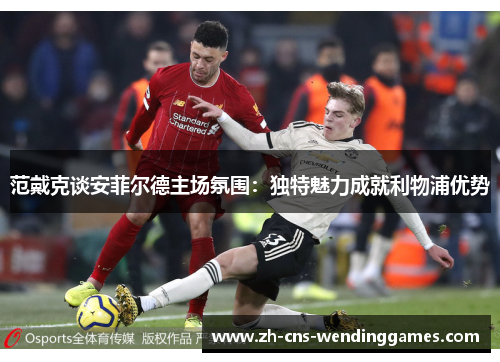 范戴克谈安菲尔德主场氛围:独特魅力成就利物浦优势 范戴克谈安菲尔德主场氛围:独特魅力成就利物浦优势
