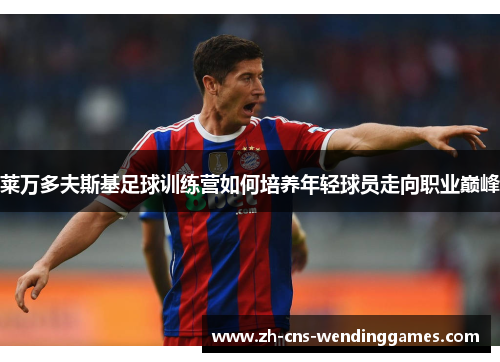 莱万多夫斯基足球训练营如何培养年轻球员走向职业巅峰 莱万多夫斯基足球训练营如何培养年轻球员走向职业巅峰